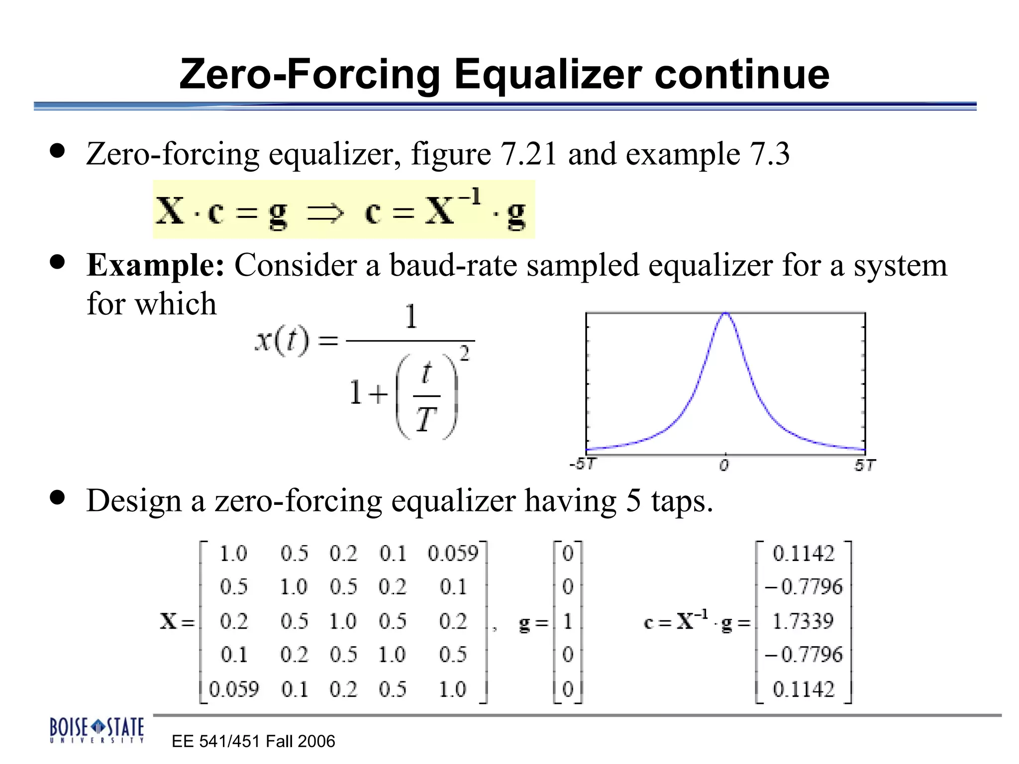 Zero-Forcing Equalizer continue
   Zero-forcing equalizer, figure 7.21 and example 7.3


   Example: Consider a baud-rate sampled equalizer for a system
    for which




   Design a zero-forcing equalizer having 5 taps.




          EE 541/451 Fall 2006
 