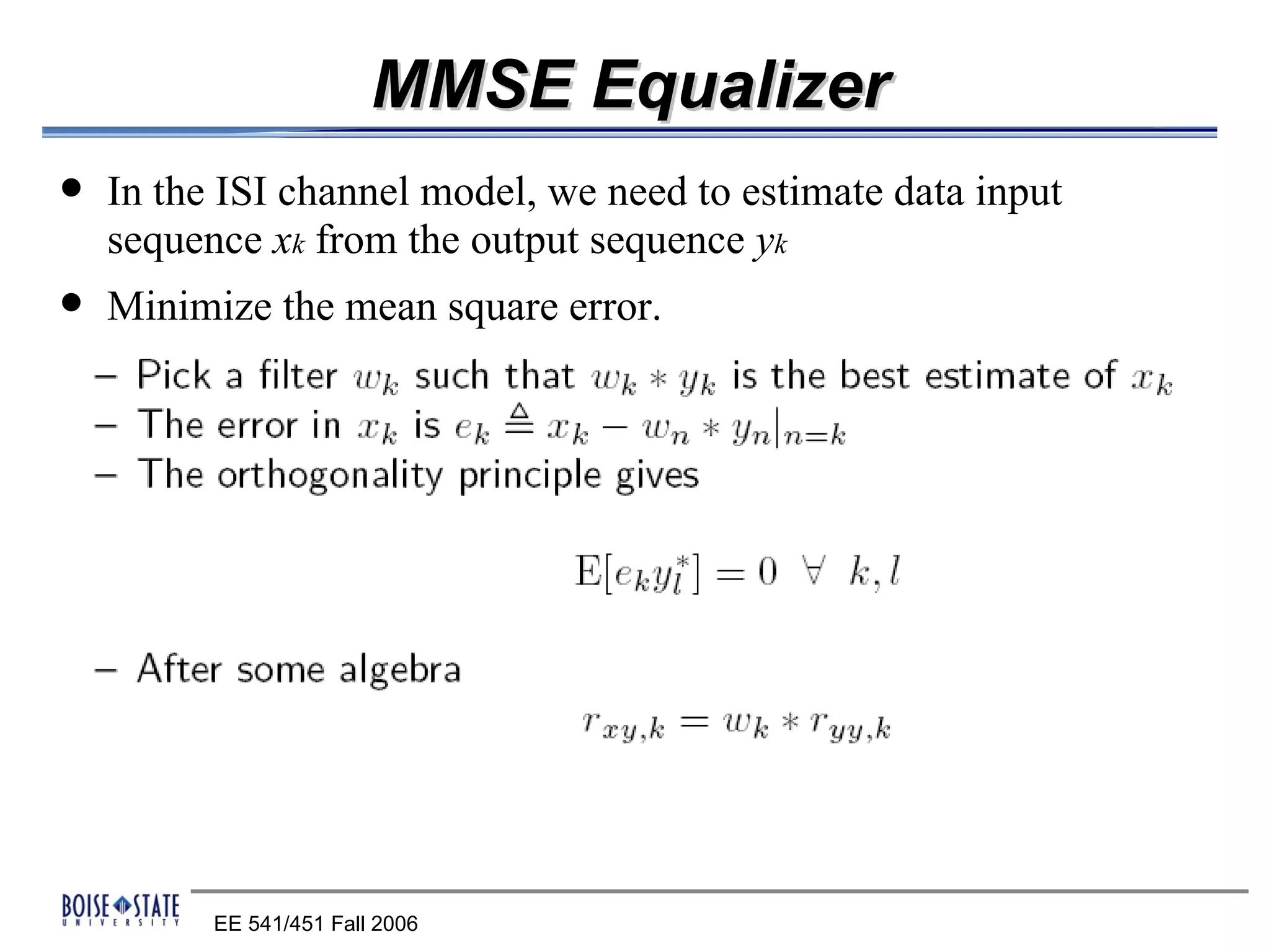 MMSE Equalizer
   In the ISI channel model, we need to estimate data input
    sequence xk from the output sequence yk
   Minimize the mean square error.




          EE 541/451 Fall 2006
 