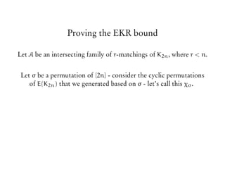 Proving the EKR bound
Let A be an intersecting family of r-matchings of K2n, where r < n.
Let σ be a permutation of [2n] - consider the cyclic permutations
of E(K2n) that we generated based on σ - let’s call this χσ.
 