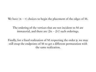 We have (n − r) choices to begin the placement of the edges of M.
The ordering of the vertices that are not incident to M are
immaterial, and there are (2n − 2r)! such orderings.
Finally, for a fixed realization of M respecting the order p, we may
still swap the endpoints of M to get a different permutation with
the same realization.
 