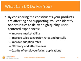 What Can UX Do For You? By considering the constituents your products are affecting and supporting, you can identify opportunities to deliver high-quality, user-centered experiences: Improve  marketability Improve sales conversion rates and up-sells Improve adoption rates Efficiency and effectiveness Quality of employee-facing applications ©2008 – MatchStick, LLC. All Rights Reserved.    06/02/09 