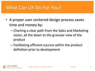 What Can UX Do For You? A proper user centered design process saves time and money by: Charting a clear path from the Sales and Marketing vision, all the down to the granular view of the product Facilitating efficient success within the product definition prior to development ©2008 – MatchStick, LLC. All Rights Reserved.    06/02/09 