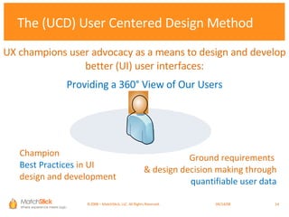 The (UCD) User Centered Design Method Champion  Best Practices  in UI  design and development Ground requirements  & design decision making through  quantifiable user data Providing a 360° View of Our Users UX champions user advocacy as a means to design and develop better (UI) user interfaces: ©2008 – MatchStick, LLC. All Rights Reserved.    06/02/09 