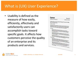 Usability is defined as the measure of how easily, efficiently, effectively and satisfactorily users can accomplish tasks toward specific goals. It affects how customers perceive the quality of an enterprise and its products and services.  What is (UX) User Experience? ©2008 – MatchStick, LLC. All Rights Reserved.    06/02/09 
