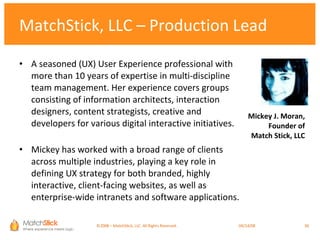 MatchStick, LLC – Production Lead A seasoned (UX) User Experience professional with more than 10 years of expertise in multi-discipline team management. Her experience covers groups consisting of information architects, interaction designers, content strategists, creative and developers for various digital interactive initiatives. Mickey has worked with a broad range of clients across multiple industries, playing a key role in defining UX strategy for both branded, highly interactive, client-facing websites, as well as enterprise-wide intranets and software applications. Mickey J. Moran, Founder of Match Stick, LLC ©2008 – MatchStick, LLC. All Rights Reserved.    06/02/09 