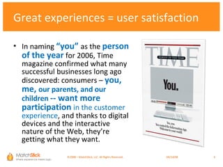In naming  “you”  as the  person of the year   for 2006, Time magazine confirmed what many successful businesses long ago discovered: consumers –  you, me,  our parents, and our children  -- want more participation   in the customer experience , and thanks to digital devices and the interactive nature of the Web, they’re getting what they want.  Great experiences = user satisfaction ©2008 – MatchStick, LLC. All Rights Reserved.    06/02/09 