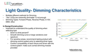 - Multiple different methods for Dimming.
- “Yes- LEDs are inherently dimmable” is not enough
- Dimming Types: Forward Phase, Reverse Phase, 0-10V,
DMX, DALI
In Design/Construction:
- Important to understand the quality of dimming when
selecting type
- Down to what percent?
- Smooth dimming curve or large variations over
spectrum
- For sensitive areas- recommend testing product with
dimming control system prior to selecting driver types
- Confirm compatibility of each fixture and driver with the
control system- make sure correct dimming module
provided
 