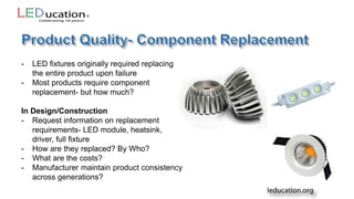 - LED fixtures originally required replacing
the entire product upon failure
- Most products require component
replacement- but how much?
In Design/Construction
- Request information on replacement
requirements- LED module, heatsink,
driver, full fixture
- How are they replaced? By Who?
- What are the costs?
- Manufacturer maintain product consistency
across generations?
 