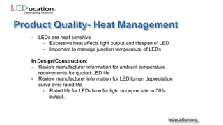 - LEDs are heat sensitive
- Excessive heat affects light output and lifespan of LED
- Important to manage junction temperature of LEDs
In Design/Construction:
- Review manufacturer information for ambient temperature
requirements for quoted LED life
- Review manufacturer information for LED lumen depreciation
curve over rated life
- Rated life for LED- time for light to depreciate to 70%
output.
 