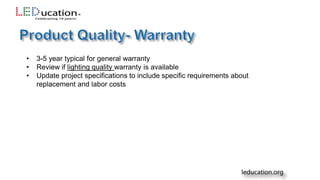 • 3-5 year typical for general warranty
• Review if lighting quality warranty is available
• Update project specifications to include specific requirements about
replacement and labor costs
 