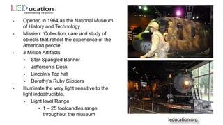 • Opened in 1964 as the National Museum
of History and Technology
• Mission: ‘Collection, care and study of
objects that reflect the experience of the
American people.’
• 3 Million Artifacts
• Star-Spangled Banner
• Jefferson’s Desk
• Lincoln’s Top hat
• Dorothy’s Ruby Slippers
• Illuminate the very light sensitive to the
light indestructible.
• Light level Range
• 1 – 25 footcandles range
throughout the museum
 