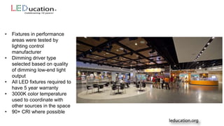 • Fixtures in performance
areas were tested by
lighting control
manufacturer
• Dimming driver type
selected based on quality
of dimming low-end light
output
• All LED fixtures required to
have 5 year warranty
• 3000K color temperature
used to coordinate with
other sources in the space
• 90+ CRI where possible
 