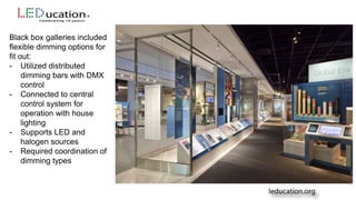 Black box galleries included
flexible dimming options for
fit out:
- Utilized distributed
dimming bars with DMX
control
- Connected to central
control system for
operation with house
lighting
- Supports LED and
halogen sources
- Required coordination of
dimming types
 
