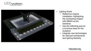 • Lighting Goals
• Reference original
installation- highlighting
the contrasting shapes
with NMAH as the
backdrop
• Use the reflecting pool as
a luminous base for the
sculpture
• Integrate new technologies
for reduced maintenance
and lighting flexibility
 