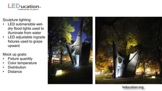 Sculpture lighting:
• LED submersible wet-
dry flood lights used to
illuminate from water
• LED adjustable ingrade
fixtures used to graze
upward
Mock up goals:
• Fixture quantity
• Color temperature
• Distribution
• Distance
 
