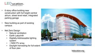 • 6 story office building new
construction with full height central
atrium, street level retail, integrated
parking garage
• New building as part of existing
campus
• Net Zero Design
• Natural ventilation
• Earth Labyrinth
• Digitally Addressable lighting
system
• ~1MW PV array
• Daylight harvesting for full extent
of floor plan
 