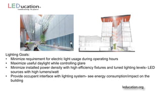Lighting Goals:
• Minimize requirement for electric light usage during operating hours
• Maximize useful daylight while controlling glare
• Minimize installed power density with high efficiency fixtures and tuned lighting levels- LED
sources with high lumens/watt
• Provide occupant interface with lighting system- see energy consumption/impact on the
building
 