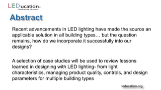 Recent advancements in LED lighting have made the source an
applicable solution in all building types… but the question
remains, how do we incorporate it successfully into our
designs?
A selection of case studies will be used to review lessons
learned in designing with LED lighting- from light
characteristics, managing product quality, controls, and design
parameters for multiple building types
 