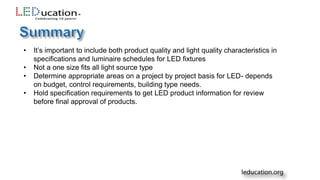 • It’s important to include both product quality and light quality characteristics in
specifications and luminaire schedules for LED fixtures
• Not a one size fits all light source type
• Determine appropriate areas on a project by project basis for LED- depends
on budget, control requirements, building type needs.
• Hold specification requirements to get LED product information for review
before final approval of products.
 