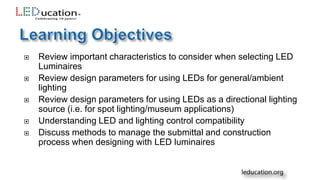  Review important characteristics to consider when selecting LED
Luminaires
 Review design parameters for using LEDs for general/ambient
lighting
 Review design parameters for using LEDs as a directional lighting
source (i.e. for spot lighting/museum applications)
 Understanding LED and lighting control compatibility
 Discuss methods to manage the submittal and construction
process when designing with LED luminaires
 