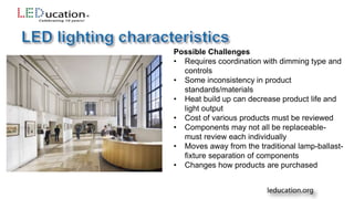 Possible Challenges
• Requires coordination with dimming type and
controls
• Some inconsistency in product
standards/materials
• Heat build up can decrease product life and
light output
• Cost of various products must be reviewed
• Components may not all be replaceable-
must review each individually
• Moves away from the traditional lamp-ballast-
fixture separation of components
• Changes how products are purchased
 