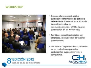 WORKSHOP

           • Durante el evento será posible
             participar en momentos de debate e
             informativos (fueron 58 en el 2010 de
             los cuales 41 sobre la
             internacionalización; 1.989 empresas
             participaron en los workshop) ;

           • Temáticas específicas tratadas por
             empresas, instituciones y otros entes
             participantes;

           • Las “filieras” organizan mesas redondas
             en las cuales los empresarios
             participantes pueden intervenir y
             compararse.
 