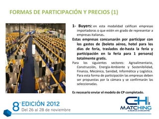 FORMAS DE PARTICIPACIÓN Y PRECIOS (1)

                     1- Buyers: en esta modalidad califican empresas
                        importadoras o que estén en grado de representar a
                        empresas italianas.
                     Estas empresas concursarán por participar con
                        los gastos de (boleto aéreo, hotel para los
                        días de feria, traslados de-hasta la feria y
                        participación en la feria para 1 persona)
                        totalmente gratis.
                     Para los siguientes sectores: Agroalimentario,
                        Construcción, Energía-Ambiente y Sostenibilidad,
                        Finanza, Mecánica, Sanidad, Informática y Logística.
                        Para esta forma de participación las empresas deben
                        ser propuestas por la cámara y se confirmarán las
                        seleccionadas.

                     Es necesario enviar el modelo de CP completado.
 