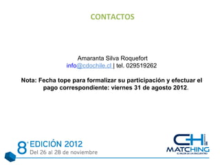 CONTACTOS



                   Amaranta Silva Roquefort
               info@cdochile.cl | tel. 029519262

Nota: Fecha tope para formalizar su participación y efectuar el
       pago correspondiente: viernes 31 de agosto 2012.
 