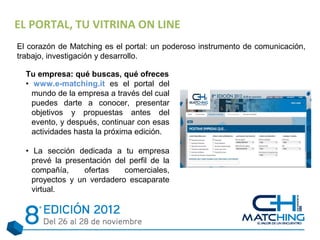 EL PORTAL, TU VITRINA ON LINE
El corazón de Matching es el portal: un poderoso instrumento de comunicación,
trabajo, investigación y desarrollo.

  Tu empresa: qué buscas, qué ofreces
  • www.e-matching.it es el portal del
    mundo de la empresa a través del cual
    puedes darte a conocer, presentar
    objetivos y propuestas antes del
    evento, y después, continuar con esas
    actividades hasta la próxima edición.

  • La sección dedicada a tu empresa
    prevé la presentación del perfil de la
    compañía,     ofertas   comerciales,
    proyectos y un verdadero escaparate
    virtual.
 