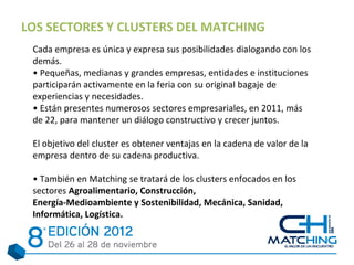 LOS SECTORES Y CLUSTERS DEL MATCHING
 Cada empresa es única y expresa sus posibilidades dialogando con los
 demás.
 • Pequeñas, medianas y grandes empresas, entidades e instituciones
 participarán activamente en la feria con su original bagaje de
 experiencias y necesidades.
 • Están presentes numerosos sectores empresariales, en 2011, más
 de 22, para mantener un diálogo constructivo y crecer juntos.

 El objetivo del cluster es obtener ventajas en la cadena de valor de la
 empresa dentro de su cadena productiva.

 • También en Matching se tratará de los clusters enfocados en los
 sectores Agroalimentario, Construcción,
 Energía-Medioambiente y Sostenibilidad, Mecánica, Sanidad,
 Informática, Logística.
 