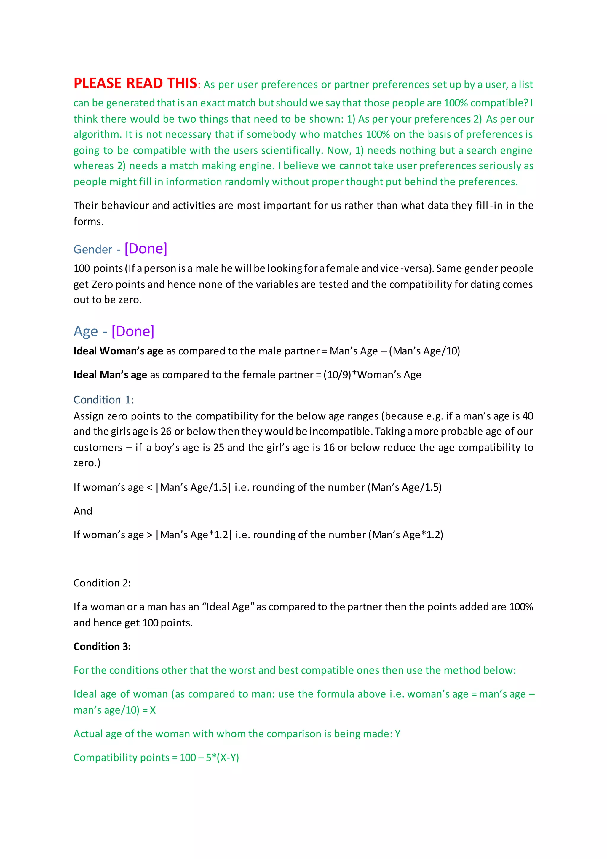 PLEASE READ THIS: As per user preferences or partner preferences set up by a user, a list
can be generatedthatisan exactmatch butshouldwe saythat those people are 100% compatible?I
think there would be two things that need to be shown: 1) As per your preferences 2) As per our
algorithm. It is not necessary that if somebody who matches 100% on the basis of preferences is
going to be compatible with the users scientifically. Now, 1) needs nothing but a search engine
whereas 2) needs a match making engine. I believe we cannot take user preferences seriously as
people might fill in information randomly without proper thought put behind the preferences.
Their behaviour and activities are most important for us rather than what data they fill-in in the
forms.
Gender - [Done]
100 points(If apersonisa male he will be lookingforafemale andvice-versa).Same gender people
get Zero points and hence none of the variables are tested and the compatibility for dating comes
out to be zero.
Age - [Done]
Ideal Woman’s age as compared to the male partner = Man’s Age – (Man’s Age/10)
Ideal Man’s age as compared to the female partner = (10/9)*Woman’s Age
Condition 1:
Assign zero points to the compatibility for the below age ranges (because e.g. if a man’s age is 40
and the girlsage is 26 or belowthentheywouldbe incompatible.Takingamore probable age of our
customers – if a boy’s age is 25 and the girl’s age is 16 or below reduce the age compatibility to
zero.)
If woman’s age < |Man’s Age/1.5| i.e. rounding of the number (Man’s Age/1.5)
And
If woman’s age > |Man’s Age*1.2| i.e. rounding of the number (Man’s Age*1.2)
Condition 2:
If a womanor a man has an “Ideal Age”as comparedto the partner then the points added are 100%
and hence get 100 points.
Condition 3:
For the conditions other that the worst and best compatible ones then use the method below:
Ideal age of woman (as compared to man: use the formula above i.e. woman’s age = man’s age –
man’s age/10) = X
Actual age of the woman with whom the comparison is being made: Y
Compatibility points = 100 – 5*(X-Y)
 