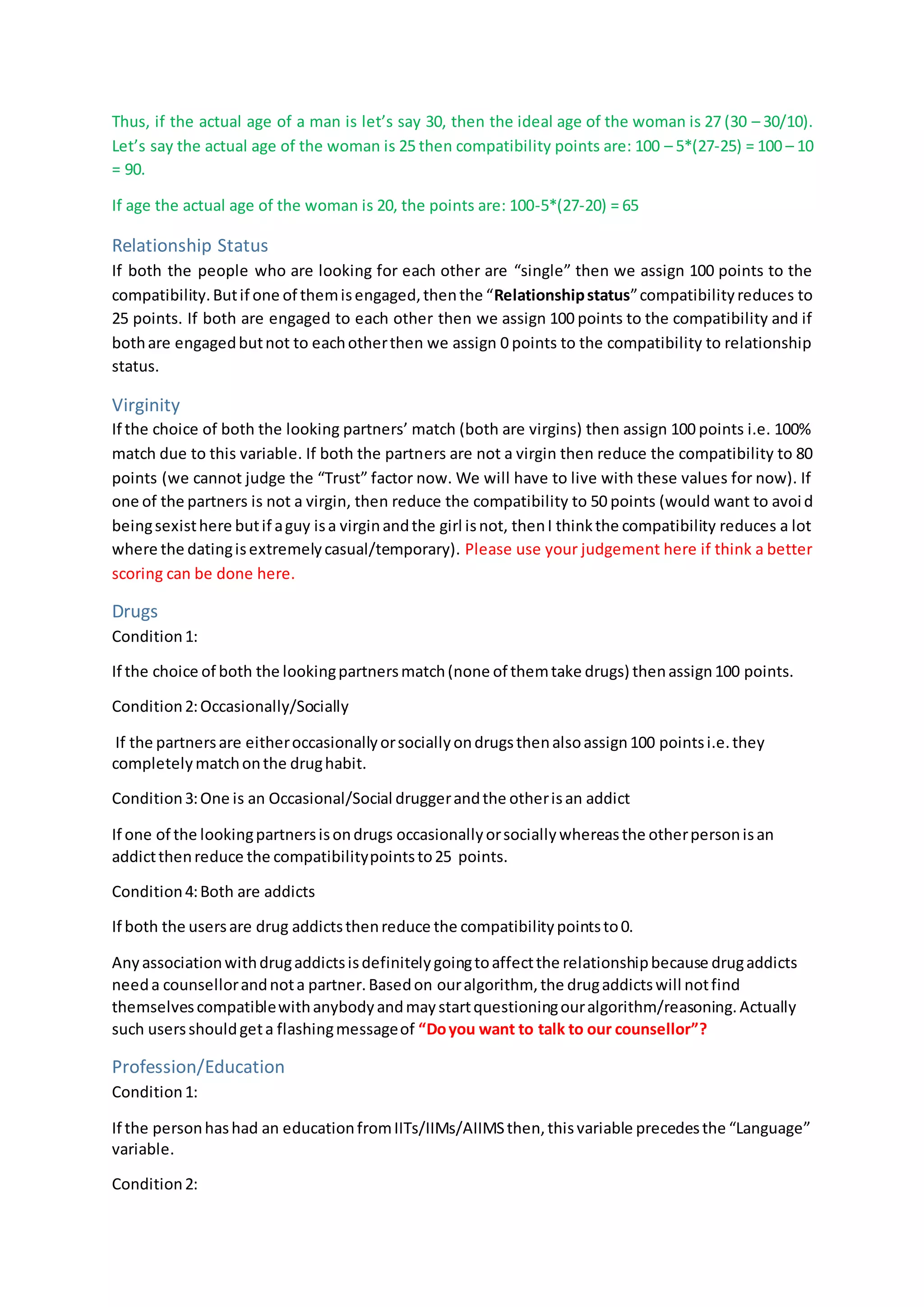 Thus, if the actual age of a man is let’s say 30, then the ideal age of the woman is 27 (30 – 30/10).
Let’s say the actual age of the woman is 25 then compatibility points are: 100 – 5*(27-25) = 100 – 10
= 90.
If age the actual age of the woman is 20, the points are: 100-5*(27-20) = 65
Relationship Status
If both the people who are looking for each other are “single” then we assign 100 points to the
compatibility.Butif one of themisengaged,thenthe “Relationshipstatus”compatibilityreduces to
25 points. If both are engaged to each other then we assign 100 points to the compatibility and if
bothare engagedbutnot to eachotherthen we assign 0 points to the compatibility to relationship
status.
Virginity
If the choice of both the looking partners’ match (both are virgins) then assign 100 points i.e. 100%
match due to this variable. If both the partners are not a virgin then reduce the compatibility to 80
points (we cannot judge the “Trust” factor now. We will have to live with these values for now). If
one of the partners is not a virgin, then reduce the compatibility to 50 points (would want to avoid
beingsexisthere butif aguy isa virginandthe girl isnot, thenI thinkthe compatibility reduces a lot
where the datingisextremelycasual/temporary). Please use your judgement here if think a better
scoring can be done here.
Drugs
Condition1:
If the choice of both the lookingpartnersmatch(none of themtake drugs) thenassign100 points.
Condition2:Occasionally/Socially
If the partnersare eitheroccasionallyorsociallyondrugsthenalsoassign100 pointsi.e.they
completelymatchonthe drughabit.
Condition3:One is an Occasional/Social druggerandthe otherisan addict
If one of the lookingpartnersisondrugs occasionallyorsociallywhereasthe otherpersonisan
addictthenreduce the compatibilitypointsto25 points.
Condition4:Both are addicts
If both the usersare drug addictsthenreduce the compatibilitypointsto0.
Anyassociationwithdrugaddictsisdefinitelygoingtoaffectthe relationshipbecause drugaddicts
needa counsellorandnota partner.Basedon ouralgorithm, the drugaddictswill notfind
themselvescompatiblewithanybodyandmaystartquestioningouralgorithm/reasoning.Actually
such usersshouldgeta flashingmessageof “Doyou want to talk to our counsellor”?
Profession/Education
Condition1:
If the personhashad an educationfromIITs/IIMs/AIIMSthen,thisvariable precedesthe “Language”
variable.
Condition2:
 