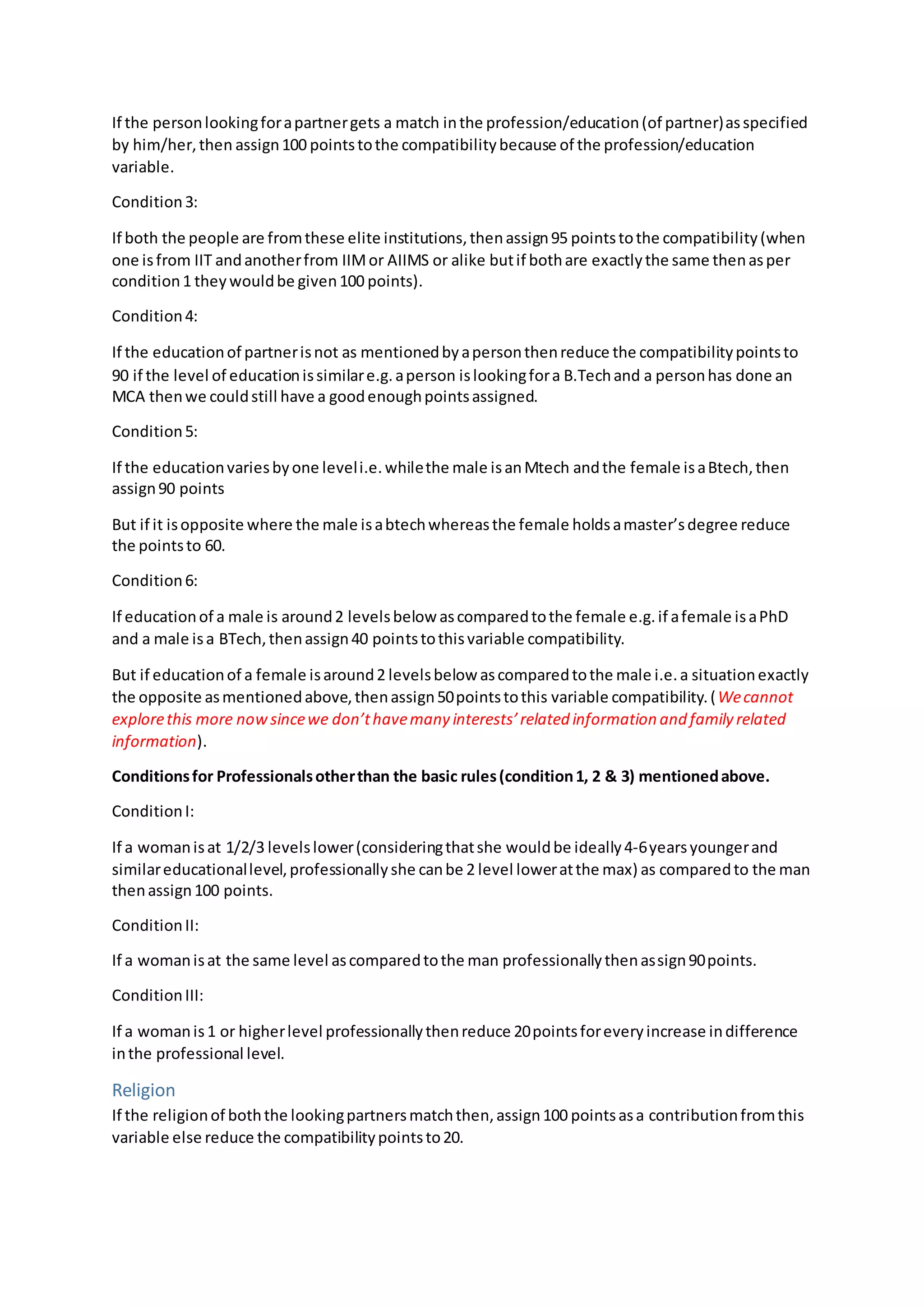 If the personlookingforapartnergets a match inthe profession/education(of partner)asspecified
by him/her,then assign100 pointstothe compatibilitybecause of the profession/education
variable.
Condition3:
If both the people are fromthese elite institutions,thenassign95 pointstothe compatibility(when
one isfrom IIT andanotherfrom IIMor AIIMS or alike butif bothare exactlythe same thenasper
condition1 theywouldbe given100 points).
Condition4:
If the educationof partnerisnot as mentionedbyapersonthenreduce the compatibilitypointsto
90 if the level of educationissimilare.g.aperson islookingfora B.Techand a personhas done an
MCA thenwe couldstill have a goodenoughpointsassigned.
Condition5:
If the educationvariesbyone leveli.e.whilethe male isanMtech andthe female isaBtech,then
assign90 points
But if it isopposite where the male isabtechwhereasthe female holdsamaster’sdegree reduce
the pointsto 60.
Condition6:
If educationof a male is around2 levelsbelow ascomparedtothe female e.g.if afemale isaPhD
and a male isa BTech,thenassign40 pointstothisvariable compatibility.
But if educationof a female isaround2 levelsbelow ascomparedtothe male i.e.a situationexactly
the opposite asmentionedabove,thenassign50pointstothis variable compatibility.(Wecannot
explorethis more nowsincewe don’thavemany interests’related information and family related
information).
Conditionsfor Professionalsotherthan the basic rules(condition1, 2 & 3) mentionedabove.
ConditionI:
If a womanisat 1/2/3 levelslower(consideringthatshe wouldbe ideally4-6yearsyoungerand
similareducationallevel,professionallyshe canbe 2 level loweratthe max) as comparedto the man
thenassign100 points.
ConditionII:
If a womanisat the same level ascomparedtothe man professionallythenassign90points.
ConditionIII:
If a womanis1 or higherlevel professionallythenreduce 20pointsforeveryincrease indifference
inthe professional level.
Religion
If the religionof boththe lookingpartnersmatchthen,assign100 pointsasa contributionfromthis
variable else reduce the compatibilitypointsto20.
 
