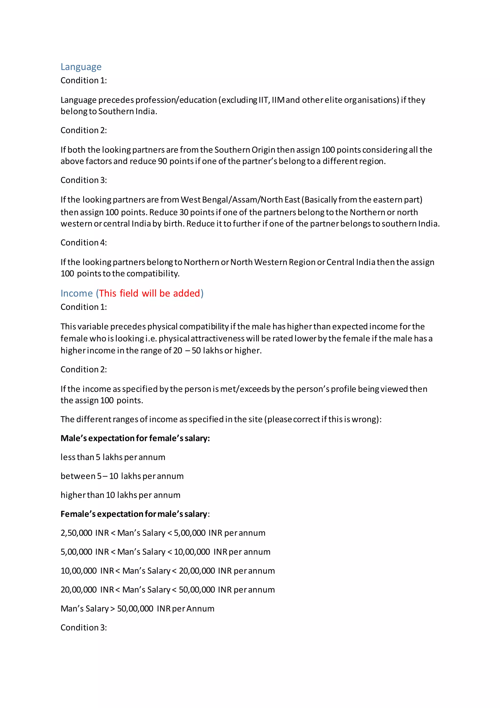 Language
Condition1:
Language precedesprofession/education(excludingIIT,IIMand otherelite organisations) if they
belongtoSouthernIndia.
Condition2:
If both the lookingpartnersare fromthe SouthernOriginthenassign100 pointsconsideringall the
above factorsand reduce 90 pointsif one of the partner’sbelongtoa differentregion.
Condition3:
If the lookingpartnersare fromWestBengal/Assam/NorthEast(Basicallyfromthe easternpart)
thenassign100 points.Reduce 30 pointsif one of the partnersbelongtothe Northernor north
westernorcentral Indiaby birth.Reduce ittofurther if one of the partnerbelongstosouthernIndia.
Condition4:
If the lookingpartnersbelongtoNorthernorNorthWesternRegionorCentral Indiathenthe assign
100 pointstothe compatibility.
Income (This field will be added)
Condition1:
Thisvariable precedesphysical compatibilityif the male hashigherthanexpectedincome forthe
female whoislookingi.e.physicalattractivenesswill be ratedlowerbythe female if the male hasa
higherincome inthe range of 20 – 50 lakhsor higher.
Condition2:
If the income asspecifiedbythe personismet/exceedsbythe person’sprofile beingviewedthen
the assign100 points.
The differentrangesof income asspecifiedinthe site (pleasecorrectif thisiswrong):
Male’sexpectationfor female’ssalary:
lessthan5 lakhsperannum
between5– 10 lakhsperannum
higherthan10 lakhsper annum
Female’sexpectationformale’ssalary:
2,50,000 INR < Man’s Salary < 5,00,000 INR perannum
5,00,000 INR < Man’s Salary < 10,00,000 INRper annum
10,00,000 INR< Man’s Salary< 20,00,000 INR perannum
20,00,000 INR< Man’s Salary< 50,00,000 INR perannum
Man’s Salary> 50,00,000 INRperAnnum
Condition3:
 