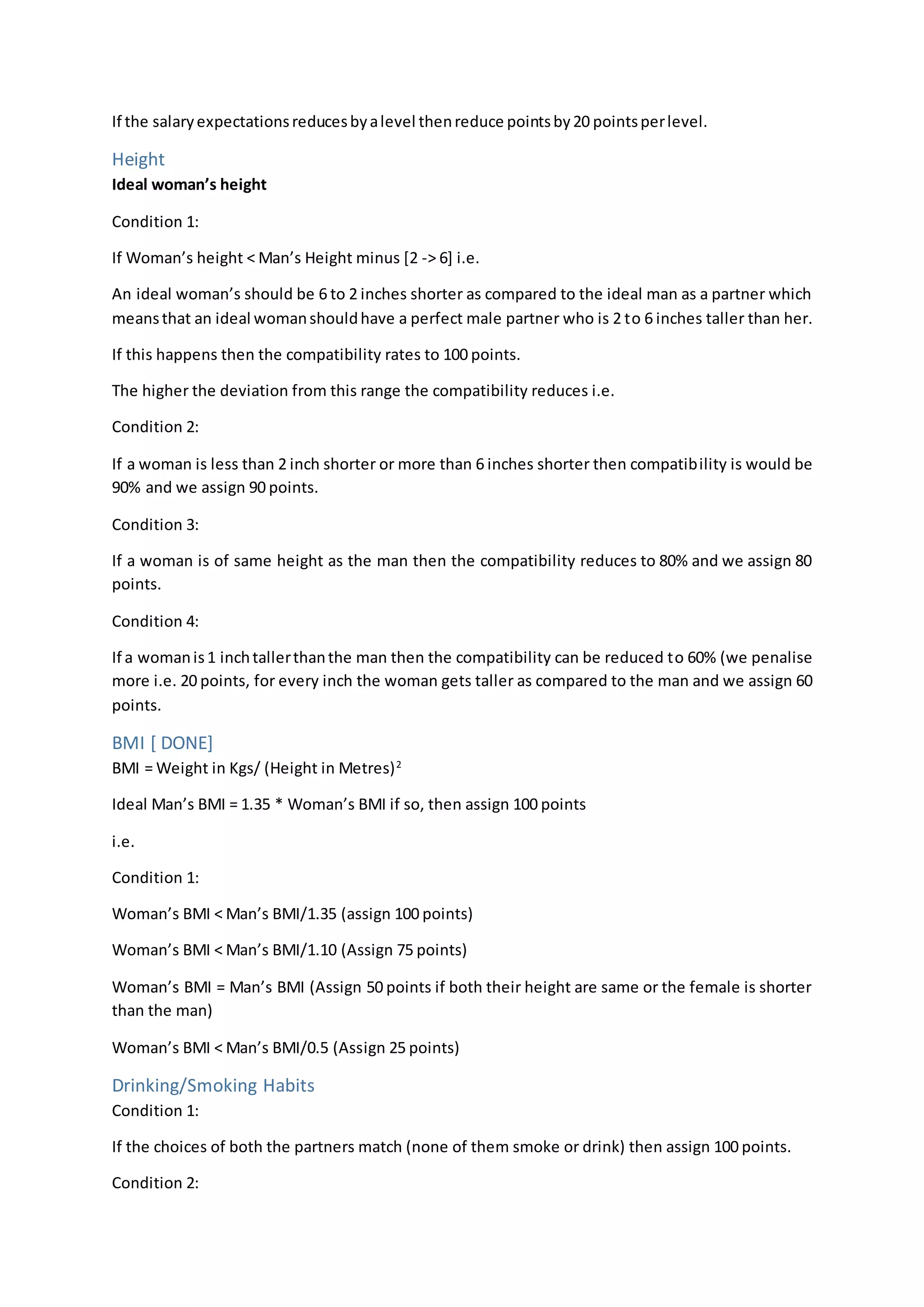If the salaryexpectationsreducesbyalevel thenreduce pointsby20 pointsperlevel.
Height
Ideal woman’s height
Condition 1:
If Woman’s height < Man’s Height minus [2 -> 6] i.e.
An ideal woman’s should be 6 to 2 inches shorter as compared to the ideal man as a partner which
meansthat an ideal womanshouldhave a perfect male partner who is 2 to 6 inches taller than her.
If this happens then the compatibility rates to 100 points.
The higher the deviation from this range the compatibility reduces i.e.
Condition 2:
If a woman is less than 2 inch shorter or more than 6 inches shorter then compatibility is would be
90% and we assign 90 points.
Condition 3:
If a woman is of same height as the man then the compatibility reduces to 80% and we assign 80
points.
Condition 4:
If a womanis1 inchtallerthanthe man then the compatibility can be reduced to 60% (we penalise
more i.e. 20 points, for every inch the woman gets taller as compared to the man and we assign 60
points.
BMI [ DONE]
BMI = Weight in Kgs/ (Height in Metres)2
Ideal Man’s BMI = 1.35 * Woman’s BMI if so, then assign 100 points
i.e.
Condition 1:
Woman’s BMI < Man’s BMI/1.35 (assign 100 points)
Woman’s BMI < Man’s BMI/1.10 (Assign 75 points)
Woman’s BMI = Man’s BMI (Assign 50 points if both their height are same or the female is shorter
than the man)
Woman’s BMI < Man’s BMI/0.5 (Assign 25 points)
Drinking/Smoking Habits
Condition 1:
If the choices of both the partners match (none of them smoke or drink) then assign 100 points.
Condition 2:
 