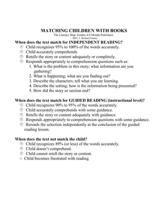 MATCHING CHILDREN WITH BOOKS
                      The Literacy Map: Grades 4-6 Mondo Publishers
                                    2001, J. Richard Gentry
When does the text match for INDEPENDENT READING?
 Child recognizes 95% to 100% of the words accurately.
 Child accurately comprehends.
 Retells the story or content adequately or completely.
 Responds appropriately to comprehension questions such as:
      1. What is the problem in this story; what information are you
         gathering?
      2. What is happening; what are you finding out?
      3. Describe the characters; tell what you are learning.
      4. Describe the setting; how is the information being presented?
      5. How did the story or section end?

When does the text match for GUIDED READING (instructional level)?
 Child recognizes 90% to 95% of the words accurately.
 Child accurately comprehends with some guidance.
 Retells the story or content adequately with guidance.
 Responds appropriately to comprehension questions with some guidance.
 Rereads the selection independently at the conclusion of the guided
   reading lesson.

When does the text not match the child?
 Child recognizes 89% (or less) of the words accurately.
 Child doesn’t comprehend.
 Child cannot retell the story or content.
  Child becomes frustrated with reading.
  
 