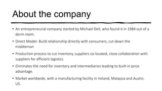About the company
• An entrepreneurial company started by Michael Dell, who found it in 1984 out of a
dorm room.
• Direct Model- Build relationship directly with consumers, cut down the
middleman
• Production process to cut inventory, suppliers co-located, close collaboration with
suppliers for efficient logistics
• Eliminates the need for inventory and intermediaries leading to built-in price
advantage.
• Market worldwide, with a manufacturing facility in Ireland, Malaysia and Austin,
US.
 