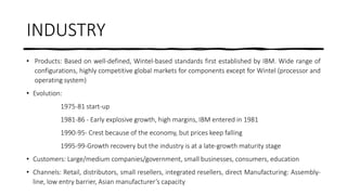 INDUSTRY
• Products: Based on well-defined, Wintel-based standards first established by IBM. Wide range of
configurations, highly competitive global markets for components except for Wintel (processor and
operating system)
• Evolution:
1975-81 start-up
1981-86 - Early explosive growth, high margins, IBM entered in 1981
1990-95- Crest because of the economy, but prices keep falling
1995-99-Growth recovery but the industry is at a late-growth maturity stage
• Customers: Large/medium companies/government, small businesses, consumers, education
• Channels: Retail, distributors, small resellers, integrated resellers, direct Manufacturing: Assembly-
line, low entry barrier, Asian manufacturer’s capacity
 