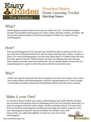 Preschool Basics
                                                Home Learning Toolkit
                                                Matching Games
        For families

  What?
     Matching games provide simple and fun ways for children to learn. Simplified Strategies
     provides free printable matching games for colors, shapes, rhyming, numbers, and letters. We
     also provide a blank template so that family members or children can create their own
     matching games.




  How?
    Print out matching games for the concepts you would like to work on with your child. You or
    your child will cut along the dotted lines. Start by simply matching colors, shapes, numbers, or
    letters. For a more challenging game, turn the cards upside down in a random order then play
    the classic game of memory. Family members can take turns flipping cards over with your
    child, trying to remember where the matches are. You can decide whether to frame this as a
    cooperative game or a game in which the person with the most matches wins.



  Why?
     Children are typically expected to be able to recognize and name some shapes, colors, letters
     and numbers before entering kindergarten. Frequent, repeated exposure to these concepts
     in meaningful and playful contexts (not drilling) helps children learn these basic concepts.




    Make it your Own!
    As a parent or family member, your unique understanding of your child’s abilities will allow
    you to present learning games that are challenging and fun but not frustrating. Remember, it is
    easier to recognize and match colors, shapes, numbers, and letters than it is to name them.
    Print out the blank matching games template and encourage your child to create his or her
    own matching games based on interest and ability. For example, if your child
    loves animals, you might work together to create his or her own animal
    matching game.
www.simplifiedstrategies.org
 
