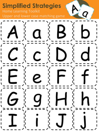 Simplified Strategies
Home	
  Learning	
  Toolkit	
  
Upper	
  and	
  lower	
  case	
  matching	
  game	
  




   A                    a B b
   C                    c D d
   E                    e F f
   G                    g H h
   I                    i J j
                         www.simpliﬁedstrategies.org	
  
 