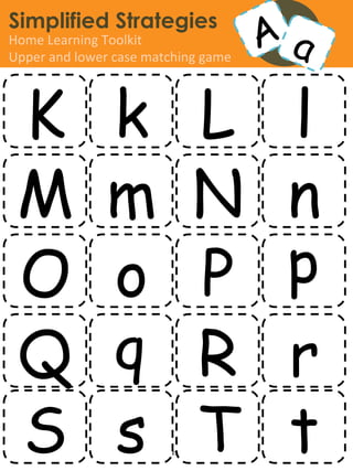 Simplified Strategies
Home	
  Learning	
  Toolkit	
  
Upper	
  and	
  lower	
  case	
  matching	
  game	
  




 K                     k L l
 M                     m N n
 O                     o P p
 Q                     q R r
 S                     s T t
                         www.simpliﬁedstrategies.org	
  
 