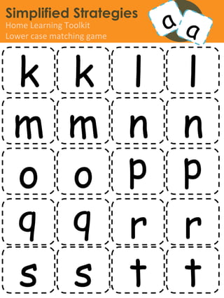 Simplified Strategies
Home	
  Learning	
  Toolkit	
  
Lower	
  case	
  matching	
  game	
  




  k k l l
  m m n n
  o o p p
  q q r r
  s s t t               www.simpliﬁedstrategies.org	
  
 