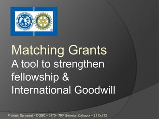 Matching Grants
  A tool to strengthen
  fellowship &
  International Goodwill

Prakash Saraswat – DGSC – 3170 - TRF Seminar, Kolhapur – 21 Oct‟12
 