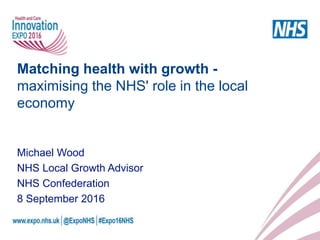 Matching health with growth -
maximising the NHS' role in the local
economy
Michael Wood
NHS Local Growth Advisor
NHS Confederation
8 September 2016
 