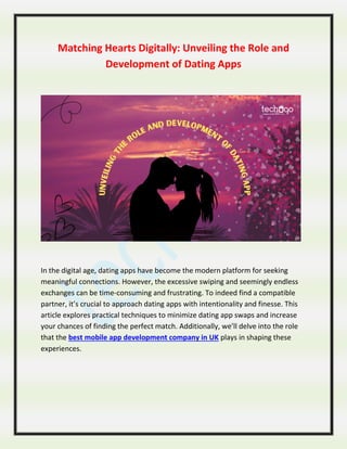 Matching Hearts Digitally: Unveiling the Role and
Development of Dating Apps
In the digital age, dating apps have become the modern platform for seeking
meaningful connections. However, the excessive swiping and seemingly endless
exchanges can be time-consuming and frustrating. To indeed find a compatible
partner, it’s crucial to approach dating apps with intentionality and finesse. This
article explores practical techniques to minimize dating app swaps and increase
your chances of finding the perfect match. Additionally, we’ll delve into the role
that the best mobile app development company in UK plays in shaping these
experiences.
 