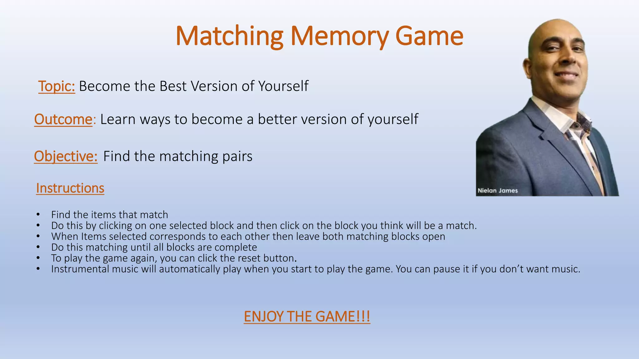 Matching Memory Game
Instructions
• Find the items that match
• Do this by clicking on one selected block and then click on the block you think will be a match.
• When Items selected corresponds to each other then leave both matching blocks open
• Do this matching until all blocks are complete
• To play the game again, you can click the reset button.
• Instrumental music will automatically play when you start to play the game. You can pause it if you don’t want music.
Topic: Become the Best Version of Yourself
Objective: Find the matching pairs
Outcome: Learn ways to become a better version of yourself
ENJOY THE GAME!!!