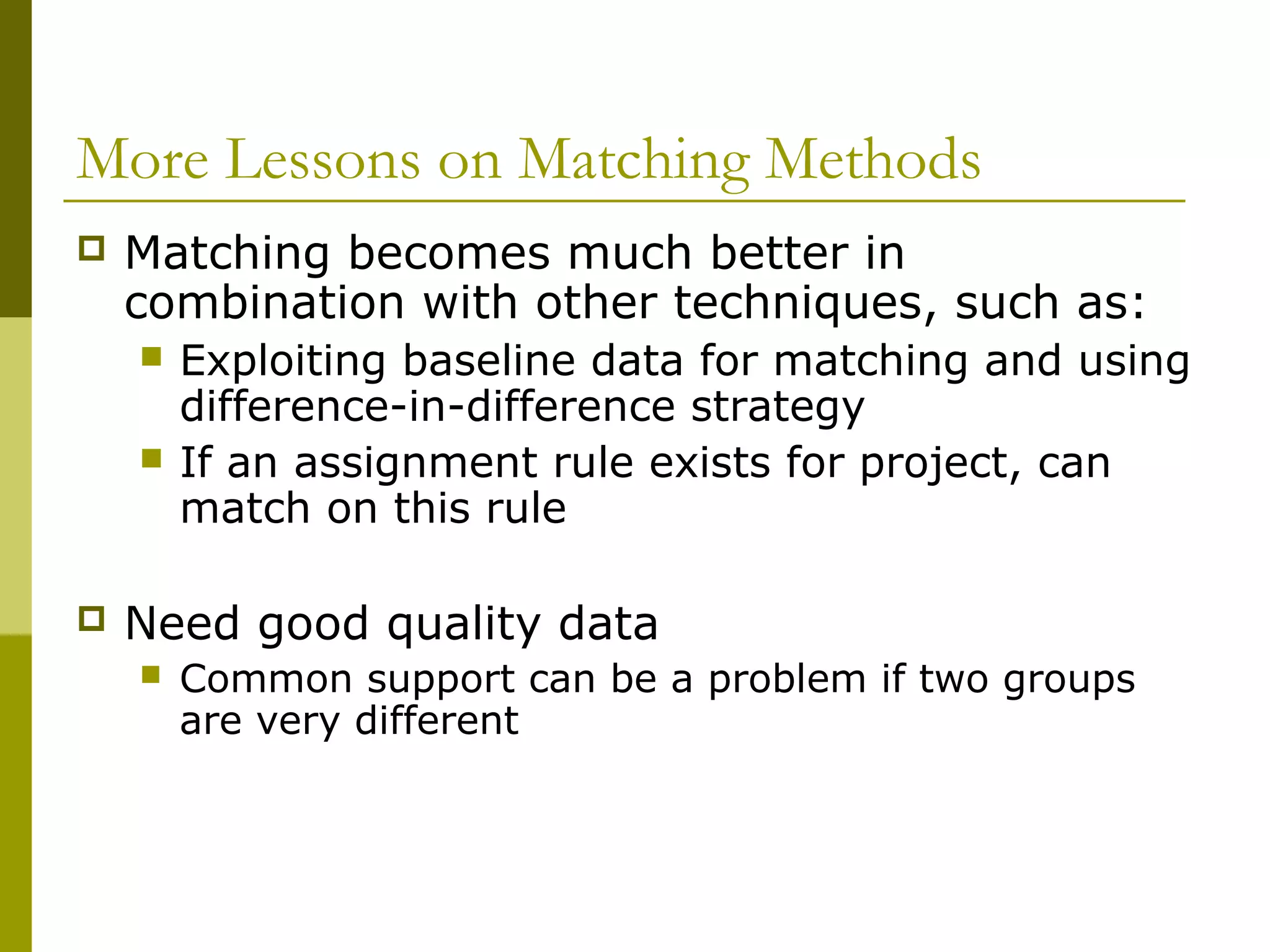More Lessons on Matching Methods
 Matching becomes much better in
combination with other techniques, such as:
 Exploiting baseline data for matching and using
difference-in-difference strategy
 If an assignment rule exists for project, can
match on this rule
 Need good quality data
 Common support can be a problem if two groups
are very different
 