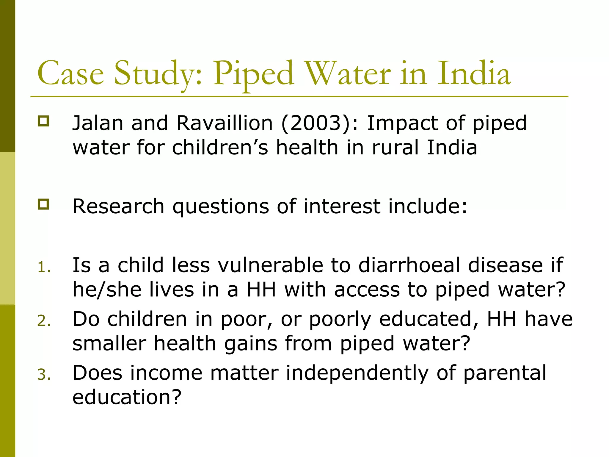 Case Study: Piped Water in India
 Jalan and Ravaillion (2003): Impact of piped
water for children’s health in rural India
 Research questions of interest include:
1. Is a child less vulnerable to diarrhoeal disease if
he/she lives in a HH with access to piped water?
2. Do children in poor, or poorly educated, HH have
smaller health gains from piped water?
3. Does income matter independently of parental
education?
 
