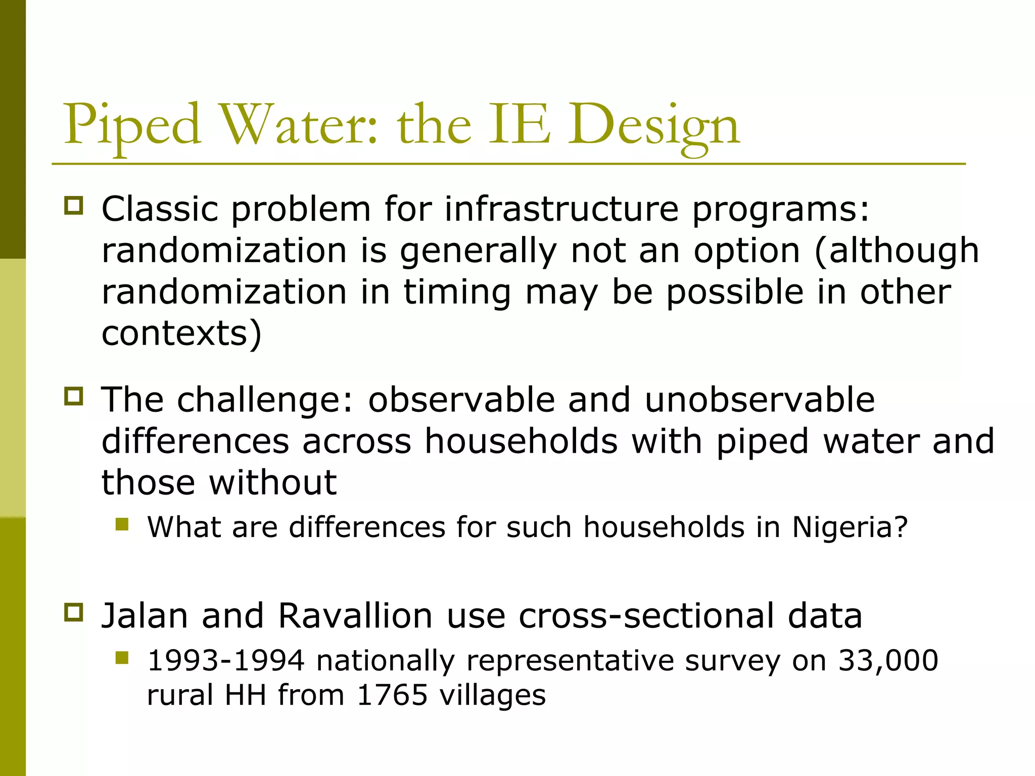 Piped Water: the IE Design
 Classic problem for infrastructure programs:
randomization is generally not an option (although
randomization in timing may be possible in other
contexts)
 The challenge: observable and unobservable
differences across households with piped water and
those without
 What are differences for such households in Nigeria?
 Jalan and Ravallion use cross-sectional data
 1993-1994 nationally representative survey on 33,000
rural HH from 1765 villages
 