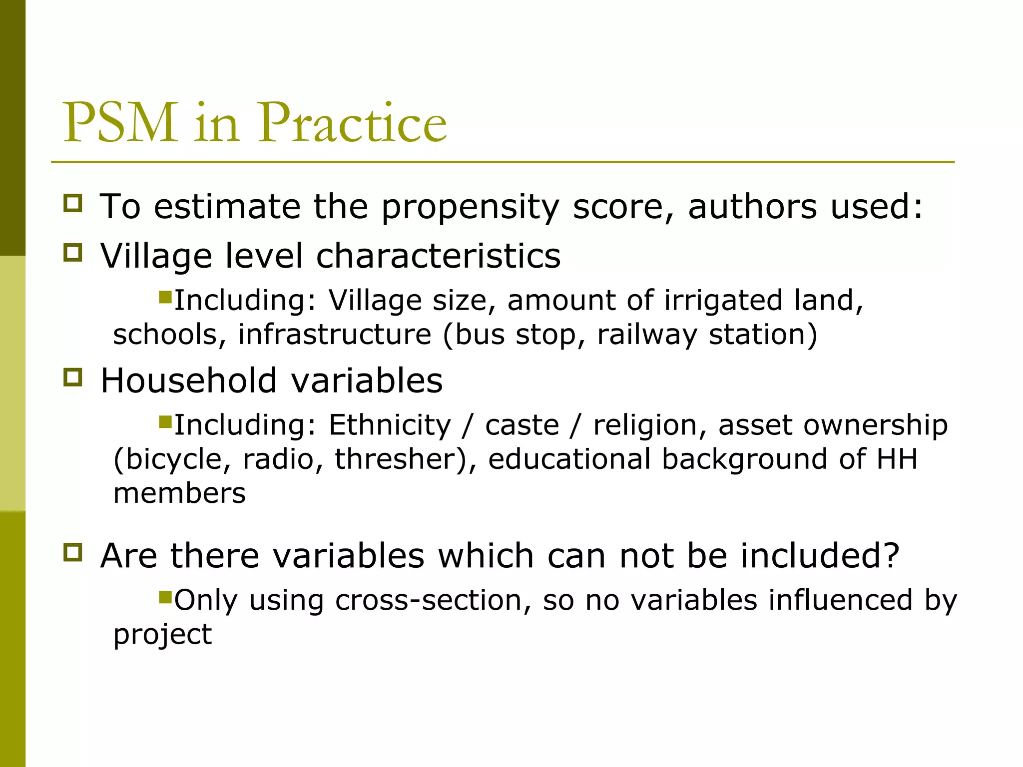 PSM in Practice
 To estimate the propensity score, authors used:
 Village level characteristics
Including: Village size, amount of irrigated land,
schools, infrastructure (bus stop, railway station)
 Household variables
Including: Ethnicity / caste / religion, asset ownership
(bicycle, radio, thresher), educational background of HH
members
 Are there variables which can not be included?
Only using cross-section, so no variables influenced by
project
 